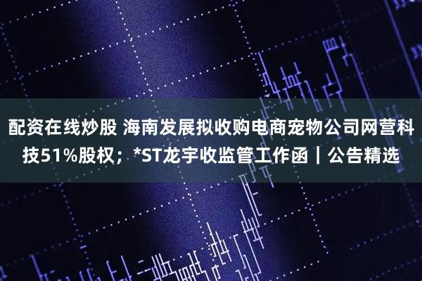 配资在线炒股 海南发展拟收购电商宠物公司网营科技51%股权；*ST龙宇收监管工作函｜公告精选