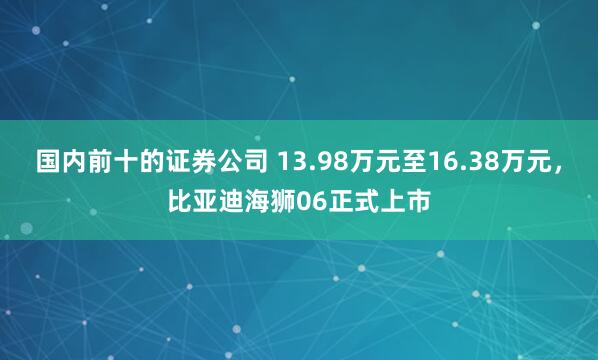 国内前十的证券公司 13.98万元至16.38万元，比亚迪海狮06正式上市