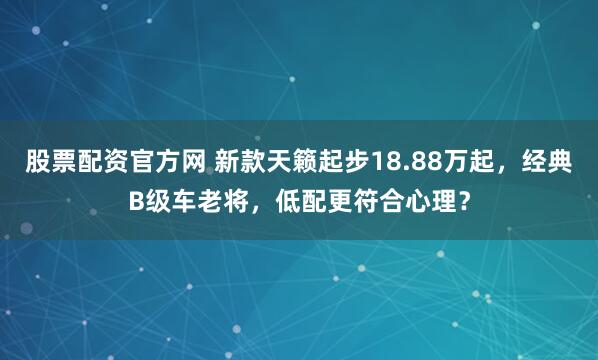股票配资官方网 新款天籁起步18.88万起，经典B级车老将，低配更符合心理？