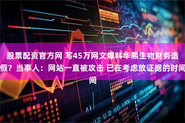 股票配资官方网 写45万网文爆料华熙生物财务造假？当事人：网站一直被攻击 已在考虑放证据的时间