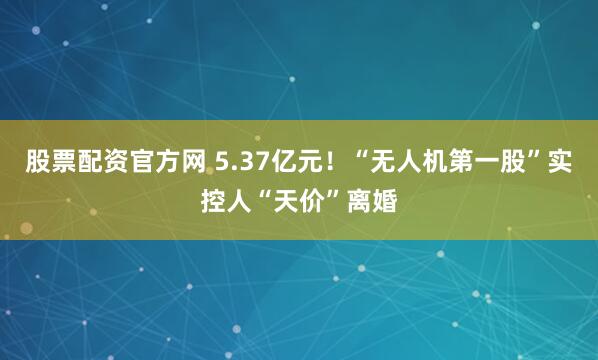 股票配资官方网 5.37亿元！“无人机第一股”实控人“天价”离婚