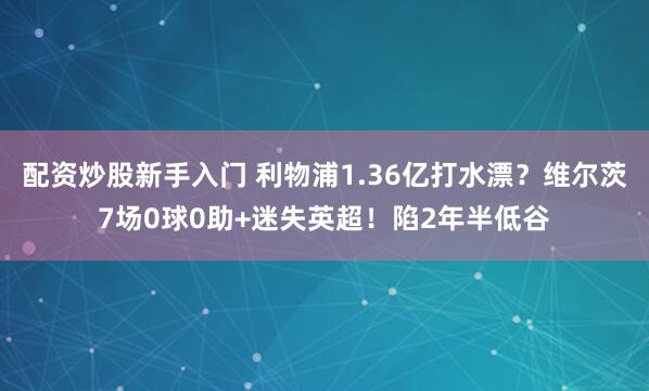 配资炒股新手入门 利物浦1.36亿打水漂？维尔茨7场0球0助+迷失英超！陷2年半低谷