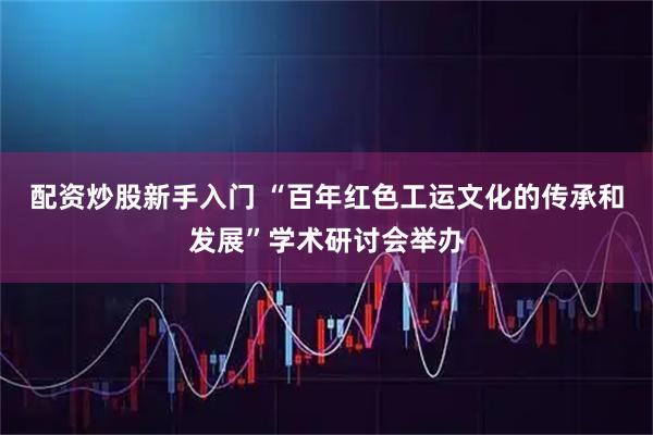 配资炒股新手入门 “百年红色工运文化的传承和发展”学术研讨会举办