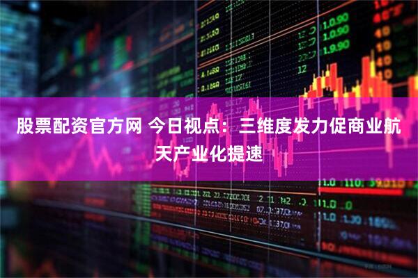 股票配资官方网 今日视点：三维度发力促商业航天产业化提速